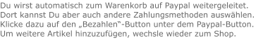 Du wirst automatisch zum Warenkorb auf Paypal weitergeleitet. Dort kannst Du aber auch andere Zahlungsmethoden auswählen.Klicke dazu auf den „Bezahlen“-Button unter dem Paypal-Button.  Um weitere Artikel hinzuzufügen, wechsle wieder zum Shop.