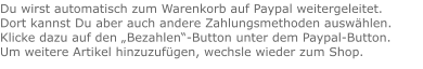 Du wirst automatisch zum Warenkorb auf Paypal weitergeleitet. Dort kannst Du aber auch andere Zahlungsmethoden auswählen.Klicke dazu auf den „Bezahlen“-Button unter dem Paypal-Button.  Um weitere Artikel hinzuzufügen, wechsle wieder zum Shop.